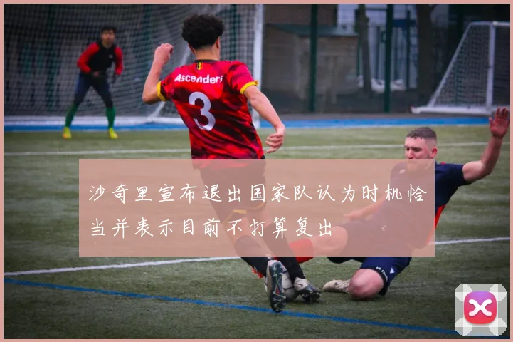 沙奇里宣布退出国家队认为时机恰当并表示目前不打算复出