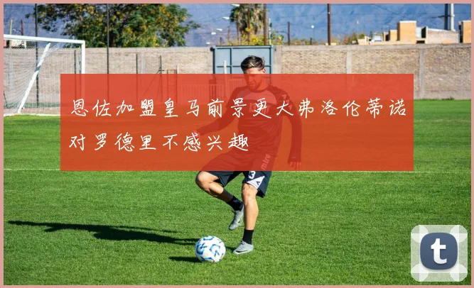 恩佐加盟皇马前景更大弗洛伦蒂诺对罗德里不感兴趣