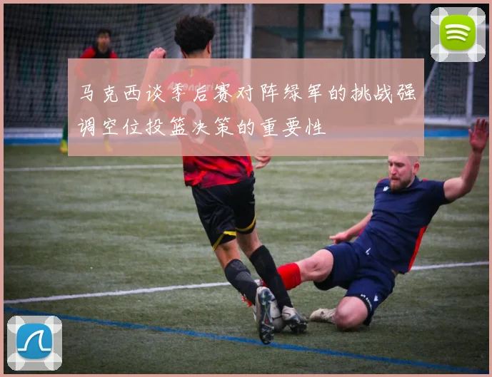 马克西谈季后赛对阵绿军的挑战强调空位投篮决策的重要性