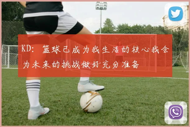 KD：篮球已成为我生活的核心我会为未来的挑战做好充分准备