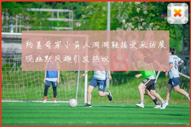 约基奇穿小黄人洞洞鞋接受采访展现幽默风趣引发热议