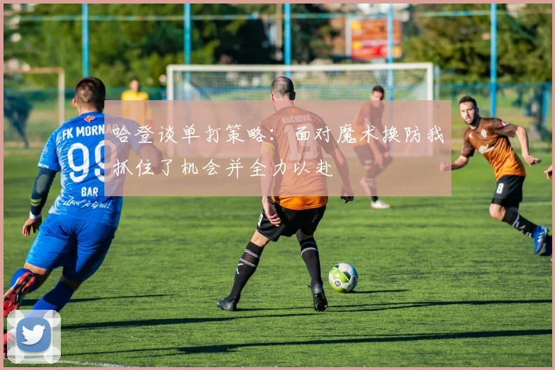 哈登谈单打策略：面对魔术换防我抓住了机会并全力以赴