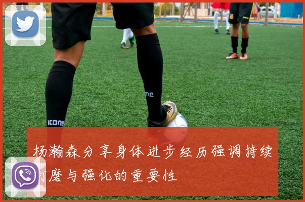 杨瀚森分享身体进步经历强调持续打磨与强化的重要性