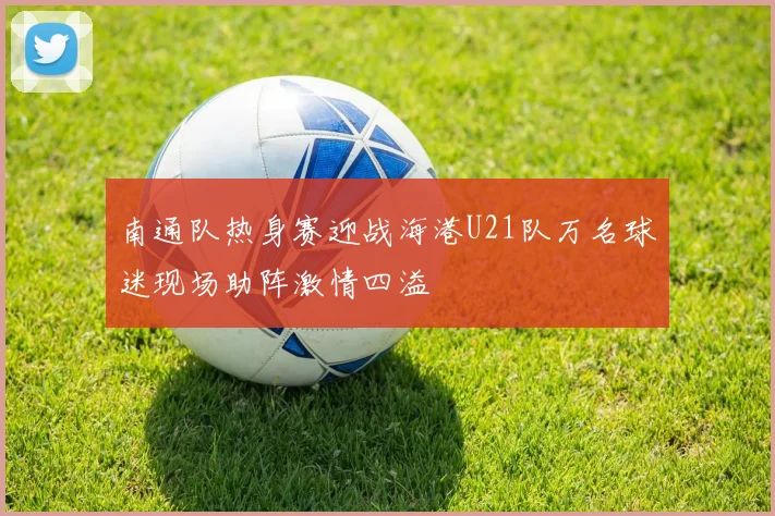 南通队热身赛迎战海港U21队万名球迷现场助阵激情四溢
