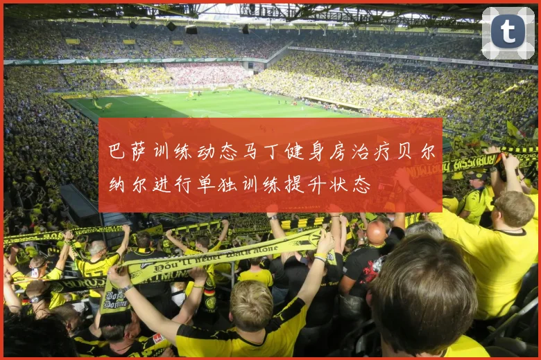 巴萨训练动态马丁健身房治疗贝尔纳尔进行单独训练提升状态
