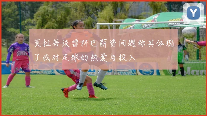 莫拉蒂谈雷科巴薪资问题称其体现了我对足球的热爱与投入
