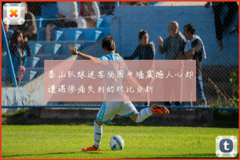 泰山队球迷客场围巾墙震撼人心却遭遇惨痛失利的对比分析