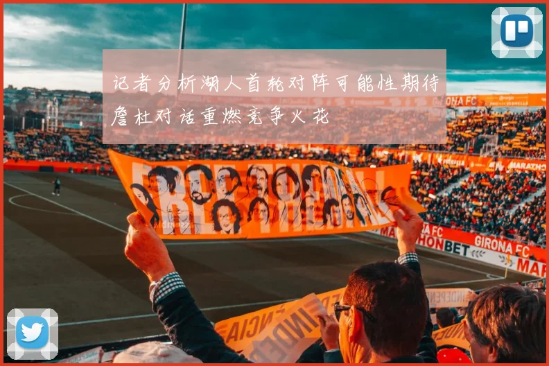 记者分析湖人首轮对阵可能性期待詹杜对话重燃竞争火花