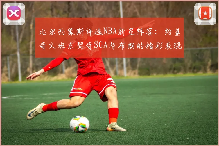 比尔西蒙斯评选NBA新星阵容：约基奇文班东契奇SGA与布朗的精彩表现