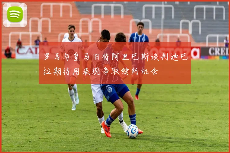 罗马与皇马旧将阿里巴斯谈判迪巴拉期待用表现争取续约机会