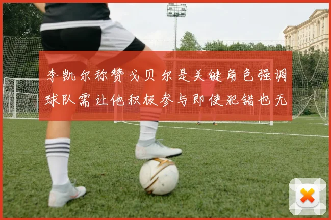 李凯尔称赞戈贝尔是关键角色强调球队需让他积极参与即使犯错也无妨