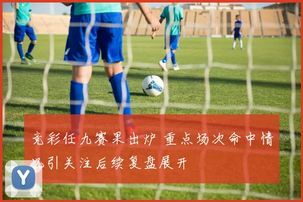 竞彩任九赛果出炉 重点场次命中情况引关注后续复盘展开