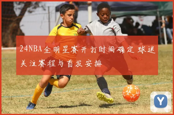 24NBA全明星赛开打时间确定 球迷关注赛程与首发安排