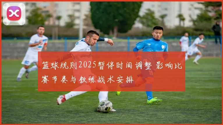 篮球规则2025暂停时间调整 影响比赛节奏与教练战术安排