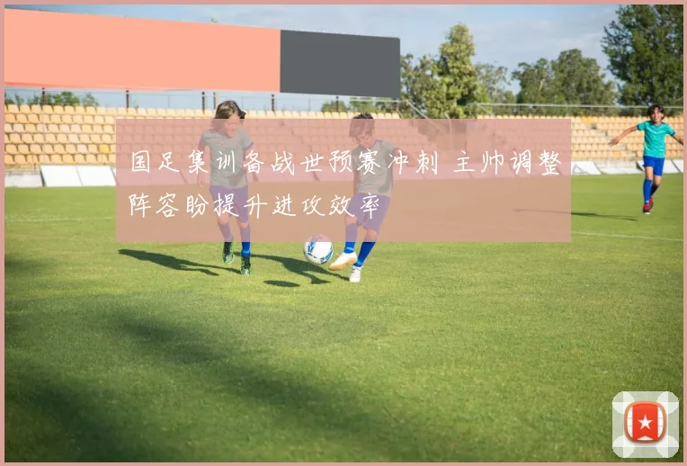 国足集训备战世预赛冲刺 主帅调整阵容盼提升进攻效率