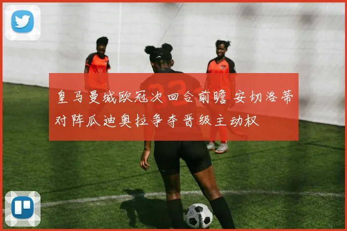皇马曼城欧冠次回合前瞻 安切洛蒂对阵瓜迪奥拉争夺晋级主动权