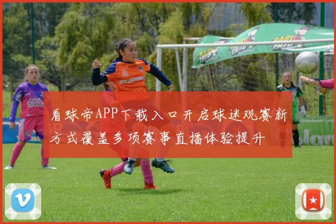 看球帝APP下载入口开启球迷观赛新方式覆盖多项赛事直播体验提升