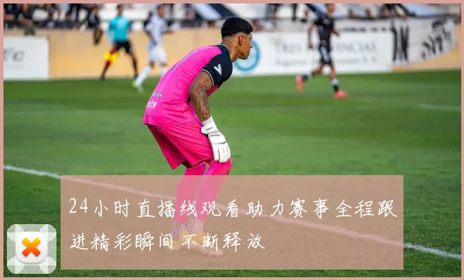 24小时直播线观看助力赛事全程跟进精彩瞬间不断释放