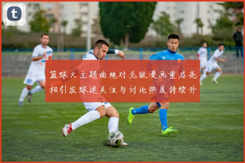 篮球火主题曲绝对无敌漫画重启亮相引发球迷关注与讨论热度持续升温