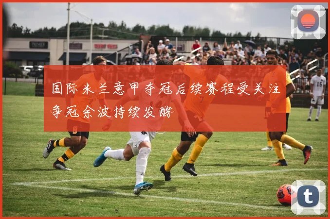 国际米兰意甲夺冠后续赛程受关注争冠余波持续发酵