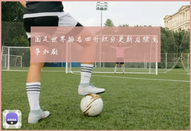 国足世界排名回升积分更新后续竞争加剧