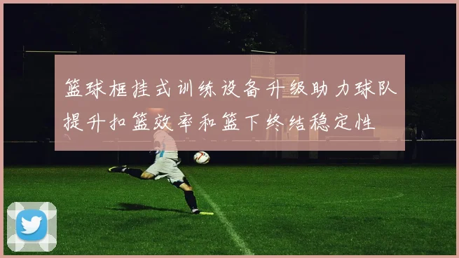 篮球框挂式训练设备升级助力球队提升扣篮效率和篮下终结稳定性