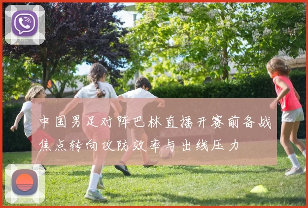 中国男足对阵巴林直播开赛前备战焦点转向攻防效率与出线压力