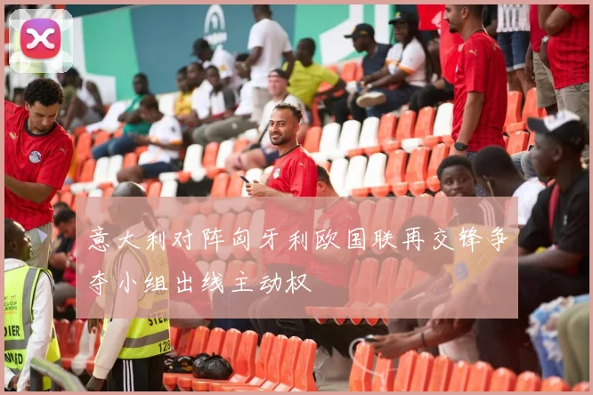 意大利对阵匈牙利欧国联再交锋争夺小组出线主动权