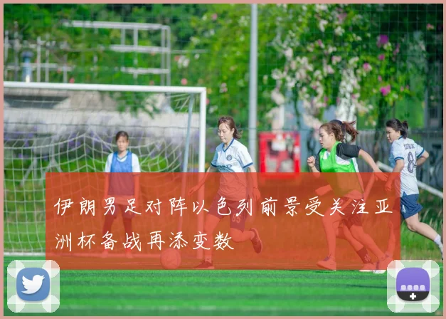 伊朗男足对阵以色列前景受关注亚洲杯备战再添变数