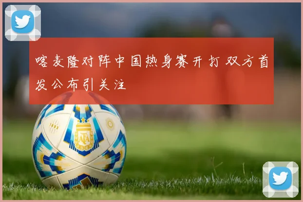 喀麦隆对阵中国热身赛开打 双方首发公布引关注