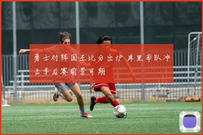 勇士对阵国王比分出炉 库里率队冲击季后赛前景可期