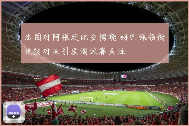 法国对阿根廷比分揭晓 姆巴佩领衔攻防对决引发淘汰赛关注
