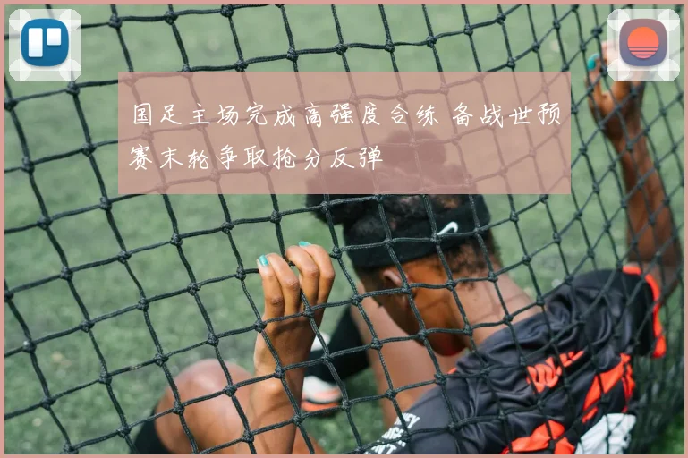 国足主场完成高强度合练 备战世预赛末轮争取抢分反弹