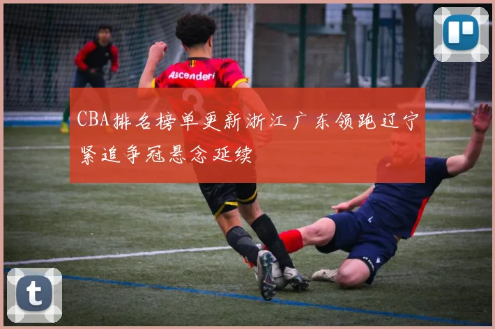 CBA排名榜单更新浙江广东领跑辽宁紧追争冠悬念延续
