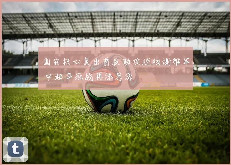 国安核心复出首发助攻连线谢维军 中超争冠战再添悬念