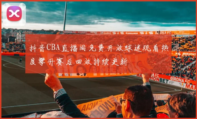 抖音CBA直播间免费开放球迷观看热度攀升赛后回放持续更新