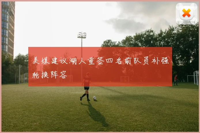 美媒建议湖人重签四名前队员补强轮换阵容