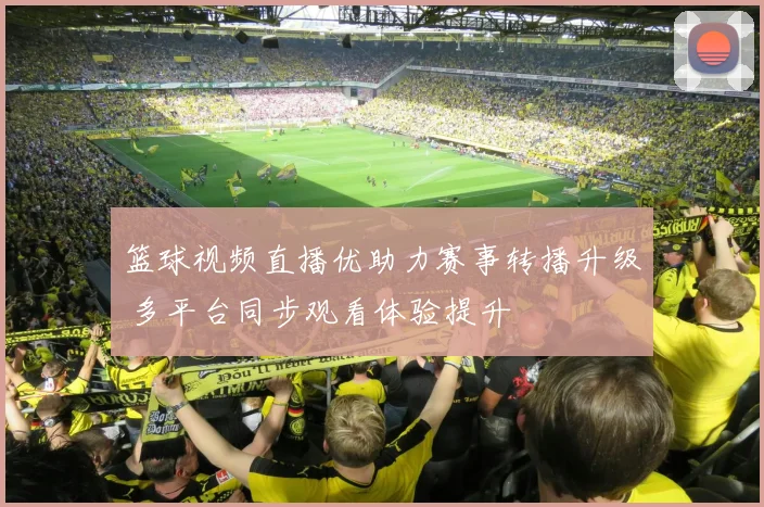 篮球视频直播优助力赛事转播升级 多平台同步观看体验提升